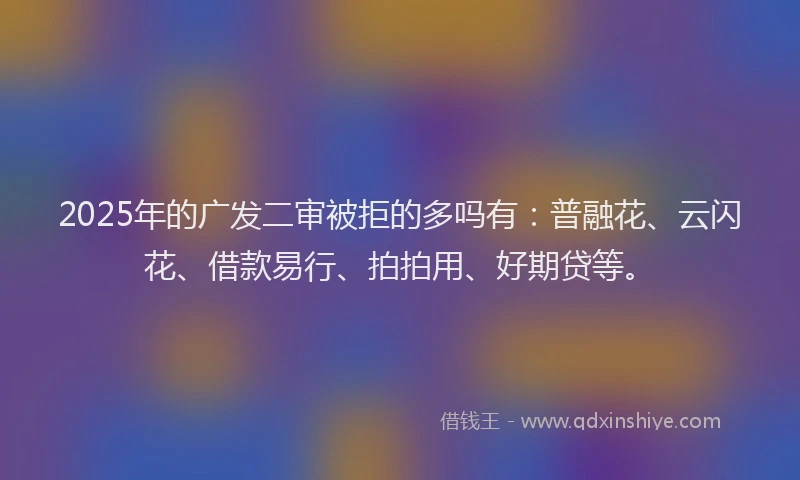 2025年的广发二审被拒的多吗有：普融花、云闪花、借款易行、拍拍用、好期贷等。