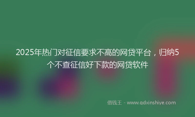 2025年热门对征信要求不高的网贷平台，归纳5个不查征信好下款的网贷软件