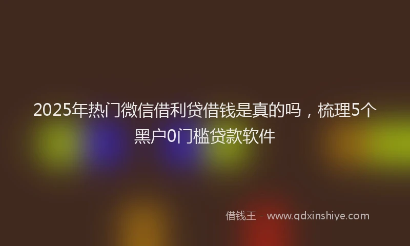 2025年热门微信借利贷借钱是真的吗，梳理5个黑户0门槛贷款软件