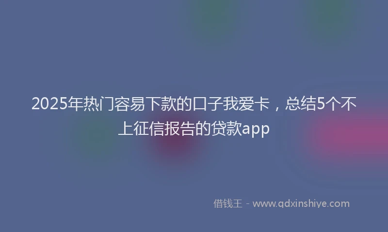 2025年热门容易下款的口子我爱卡，总结5个不上征信报告的贷款app