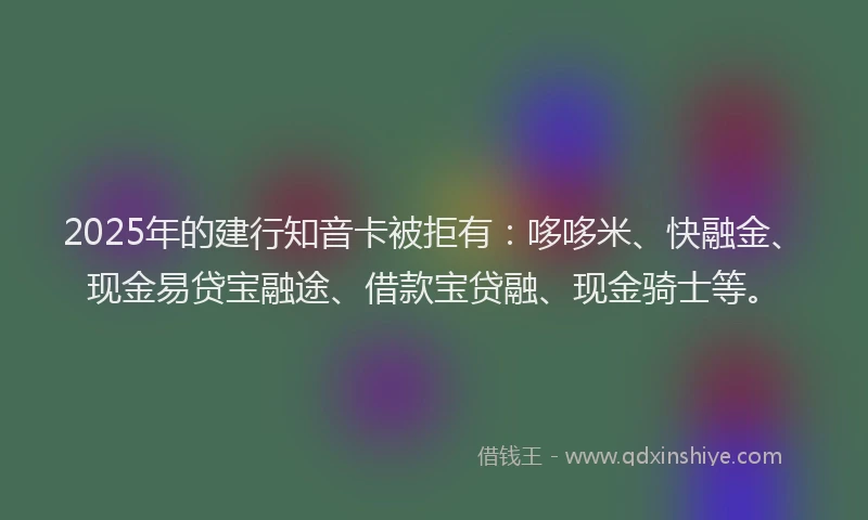 2025年的建行知音卡被拒有：哆哆米、快融金、现金易贷宝融途、借款宝贷融、现金骑士等。