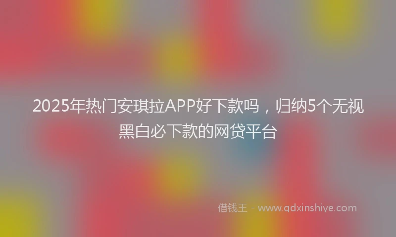 2025年热门安琪拉APP好下款吗，归纳5个无视黑白必下款的网贷平台