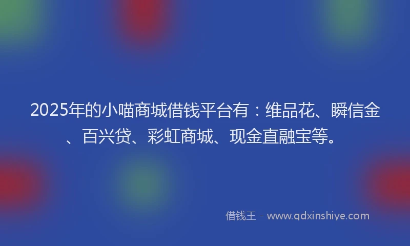 2025年的小喵商城借钱平台有：维品花、瞬信金、百兴贷、彩虹商城、现金直融宝等。
