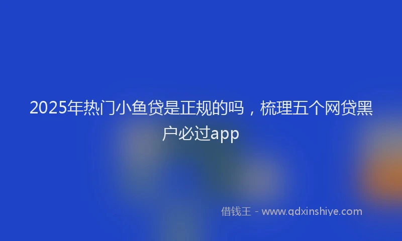 2025年热门小鱼贷是正规的吗，梳理五个网贷黑户必过app