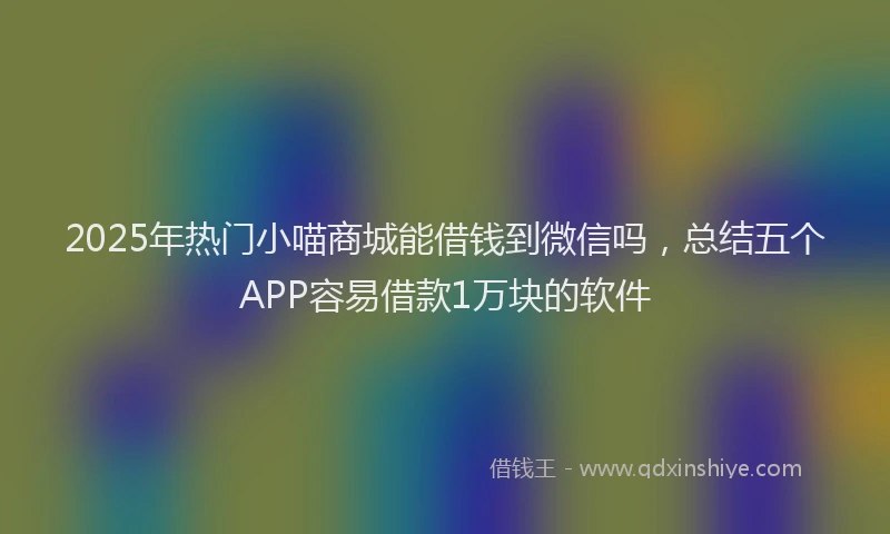 2025年热门小喵商城能借钱到微信吗，总结五个APP容易借款1万块的软件