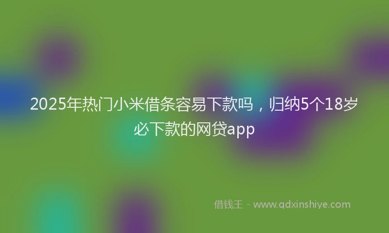 2025年热门小米借条容易下款吗，归纳5个18岁必下款的网贷app