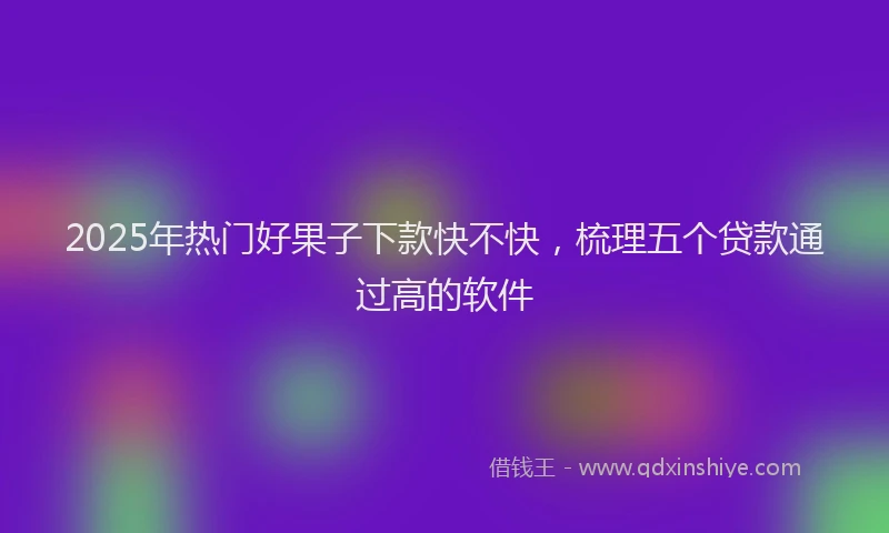 2025年热门好果子下款快不快，梳理五个贷款通过高的软件