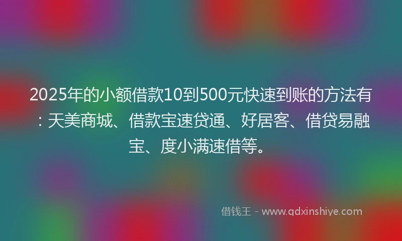 2025年的小额借款10到500元快速到账的方法有：天美商城、借款宝速贷通、好居客、借贷易融宝、度小满速借等。