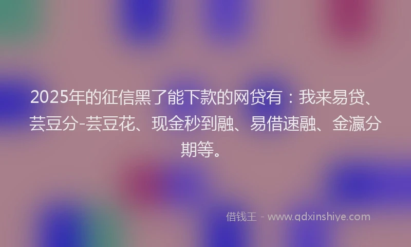 2025年的征信黑了能下款的网贷有：我来易贷、芸豆分-芸豆花、现金秒到融、易借速融、金瀛分期等。