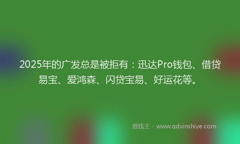 2025年的广发总是被拒有：迅达Pro钱包、借贷易宝、爱鸿森、闪贷宝易、好运花等。
