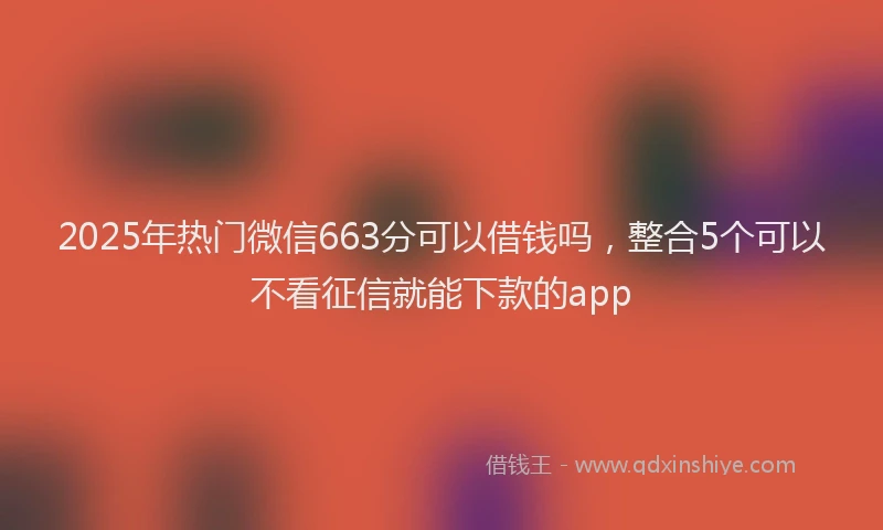 2025年热门微信663分可以借钱吗，整合5个可以不看征信就能下款的app