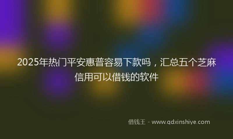 2025年热门平安惠普容易下款吗，汇总五个芝麻信用可以借钱的软件