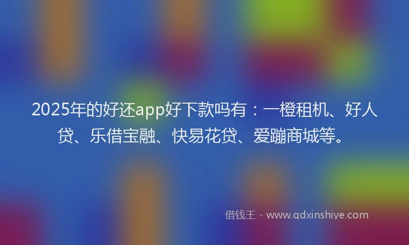 2025年的好还app好下款吗有：一橙租机、好人贷、乐借宝融、快易花贷、爱蹦商城等。