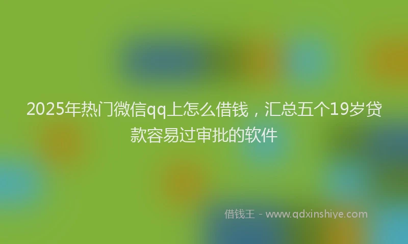 2025年热门微信qq上怎么借钱，汇总五个19岁贷款容易过审批的软件
