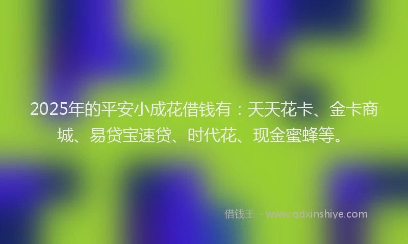 2025年的平安小成花借钱有：天天花卡、金卡商城、易贷宝速贷、时代花、现金蜜蜂等。