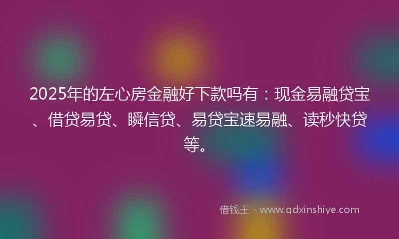 2025年的左心房金融好下款吗有：现金易融贷宝、借贷易贷、瞬信贷、易贷宝速易融、读秒快贷等。