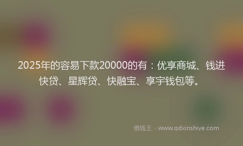 2025年的容易下款20000的有：优享商城、钱进快贷、星辉贷、快融宝、享宇钱包等。