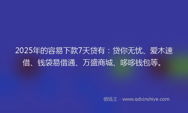 2025年的容易下款7天贷有：贷你无忧、爱木速借、钱袋易借通、万盛商城、哆哆钱包等。