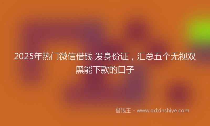 2025年热门微信借钱 发身份证，汇总五个无视双黑能下款的口子