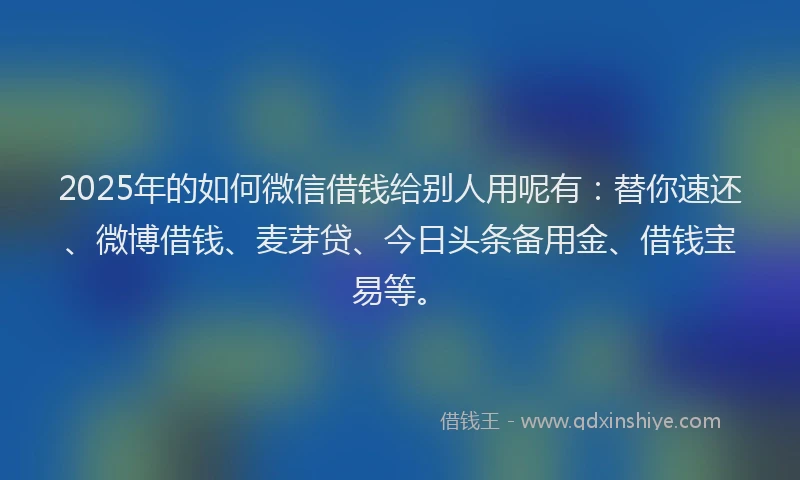 2025年的如何微信借钱给别人用呢有：替你速还、微博借钱、麦芽贷、今日头条备用金、借钱宝易等。