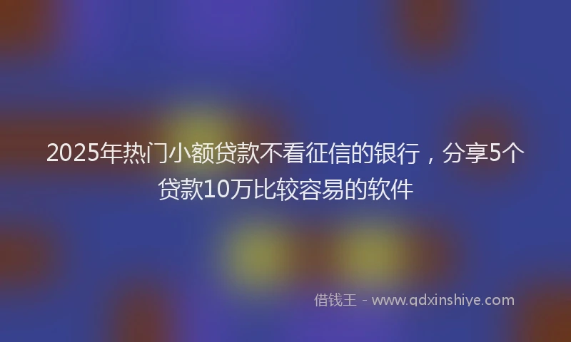 2025年热门小额贷款不看征信的银行，分享5个贷款10万比较容易的软件