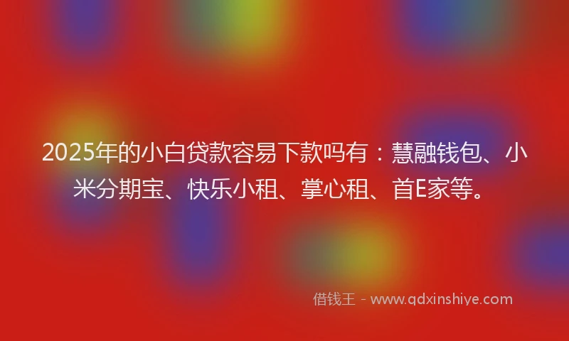 2025年的小白贷款容易下款吗有：慧融钱包、小米分期宝、快乐小租、掌心租、首E家等。