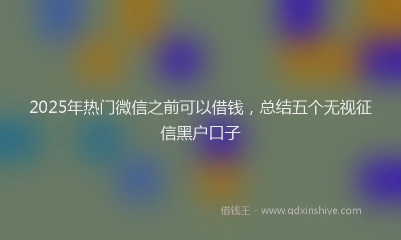 2025年热门微信之前可以借钱，总结五个无视征信黑户口子