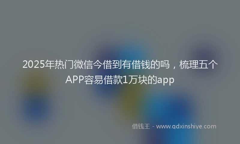 2025年热门微信今借到有借钱的吗，梳理五个APP容易借款1万块的app