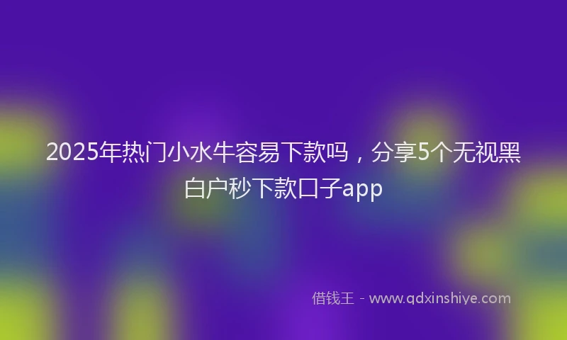 2025年热门小水牛容易下款吗，分享5个无视黑白户秒下款口子app