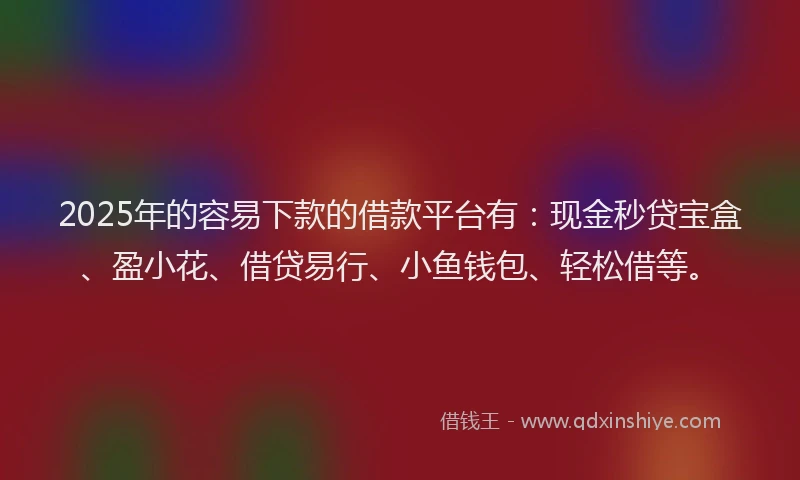 2025年的容易下款的借款平台有：现金秒贷宝盒、盈小花、借贷易行、小鱼钱包、轻松借等。