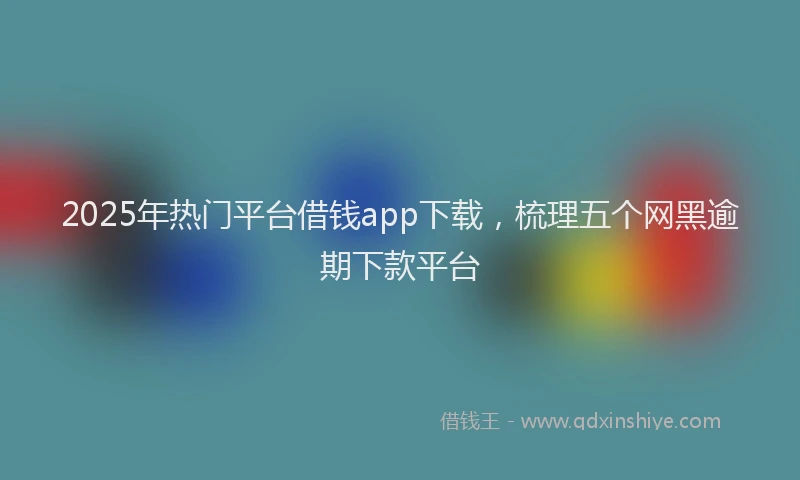 2025年热门平台借钱app下载，梳理五个网黑逾期下款平台