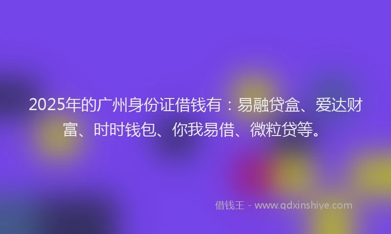 2025年的广州身份证借钱有：易融贷盒、爱达财富、时时钱包、你我易借、微粒贷等。