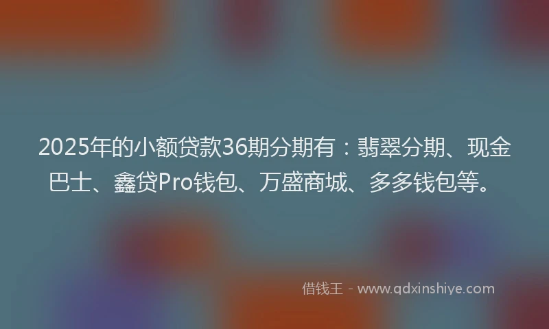 2025年的小额贷款36期分期有：翡翠分期、现金巴士、鑫贷Pro钱包、万盛商城、多多钱包等。