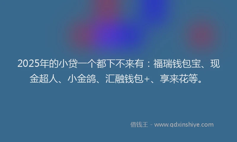 2025年的小贷一个都下不来有：福瑞钱包宝、现金超人、小金鸽、汇融钱包+、享来花等。