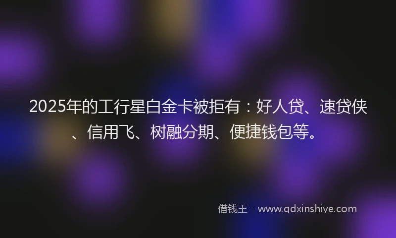 2025年的工行星白金卡被拒有：好人贷、速贷侠、信用飞、树融分期、便捷钱包等。