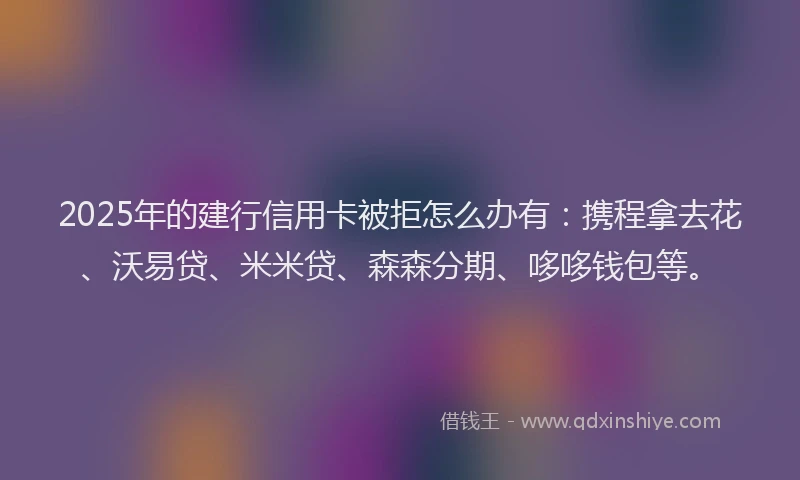 2025年的建行信用卡被拒怎么办有：携程拿去花、沃易贷、米米贷、森森分期、哆哆钱包等。