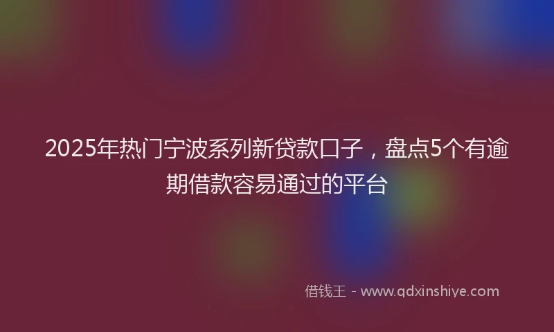 2025年热门宁波系列新贷款口子，盘点5个有逾期借款容易通过的平台