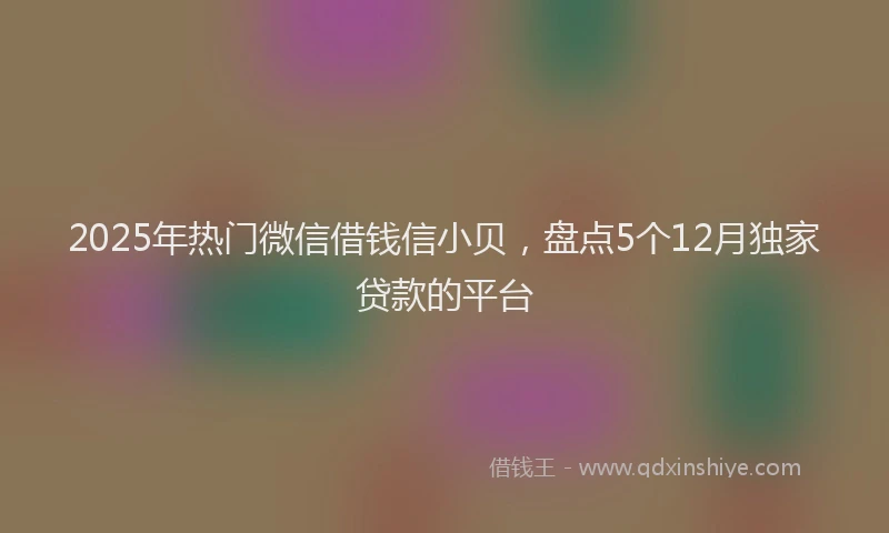 2025年热门微信借钱信小贝，盘点5个12月独家贷款的平台