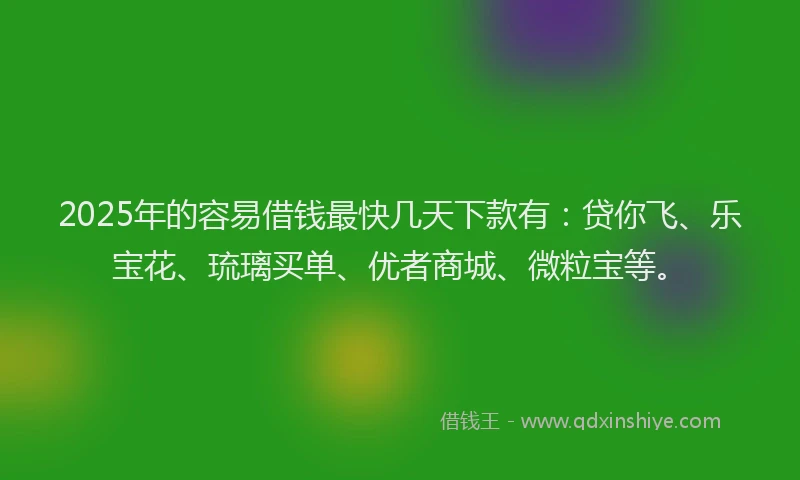 2025年的容易借钱最快几天下款有：贷你飞、乐宝花、琉璃买单、优者商城、微粒宝等。