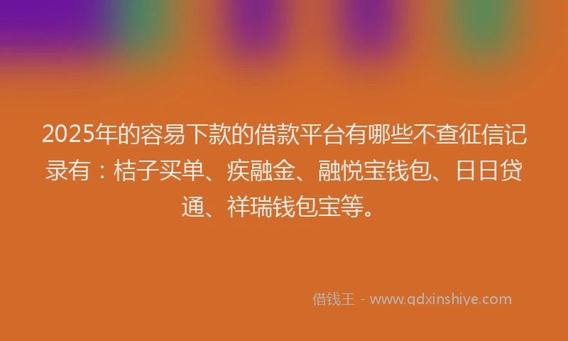 2025年的容易下款的借款平台有哪些不查征信记录有：桔子买单、疾融金、融悦宝钱包、日日贷通、祥瑞钱包宝等。