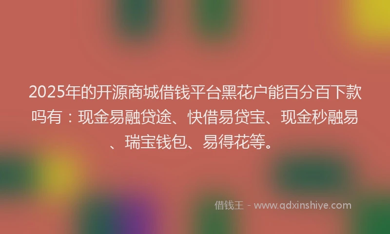 2025年的开源商城借钱平台黑花户能百分百下款吗有：现金易融贷途、快借易贷宝、现金秒融易、瑞宝钱包、易得花等。
