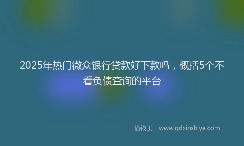 2025年热门微众银行贷款好下款吗，概括5个不看负债查询的平台