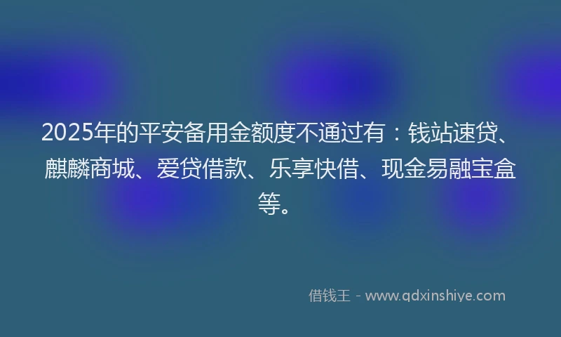 2025年的平安备用金额度不通过有：钱站速贷、麒麟商城、爱贷借款、乐享快借、现金易融宝盒等。