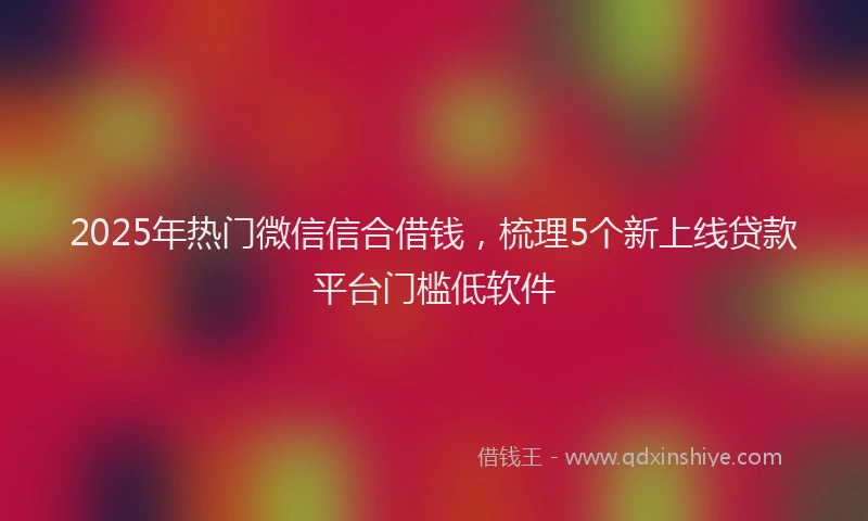 2025年热门微信信合借钱，梳理5个新上线贷款平台门槛低软件