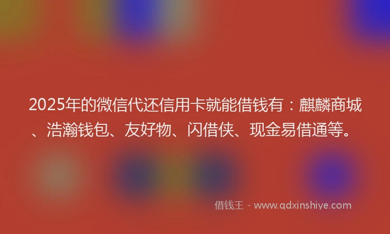 2025年的微信代还信用卡就能借钱有：麒麟商城、浩瀚钱包、友好物、闪借侠、现金易借通等。