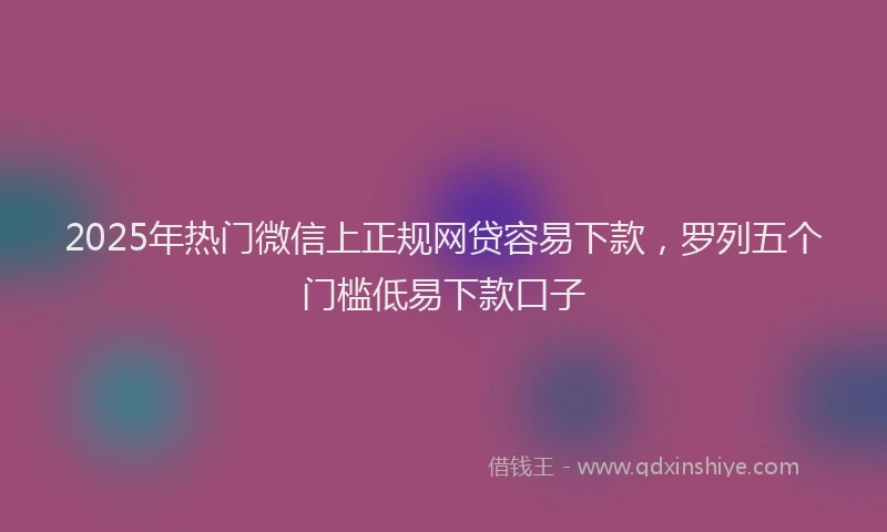 2025年热门微信上正规网贷容易下款，罗列五个门槛低易下款口子