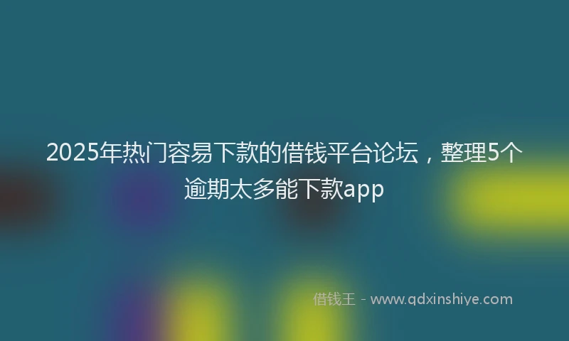 2025年热门容易下款的借钱平台论坛，整理5个逾期太多能下款app