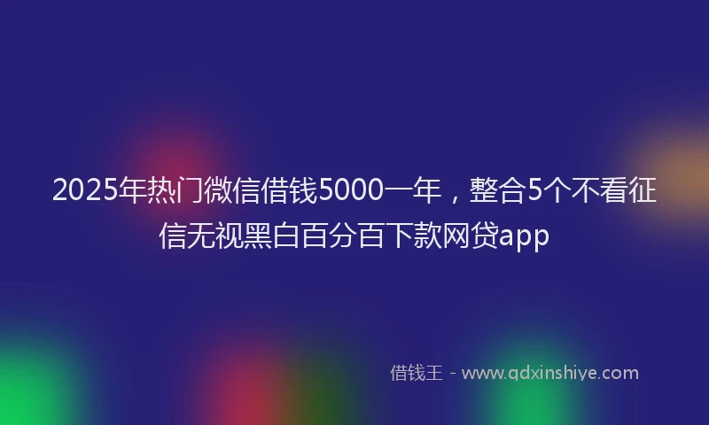 2025年热门微信借钱5000一年，整合5个不看征信无视黑白百分百下款网贷app