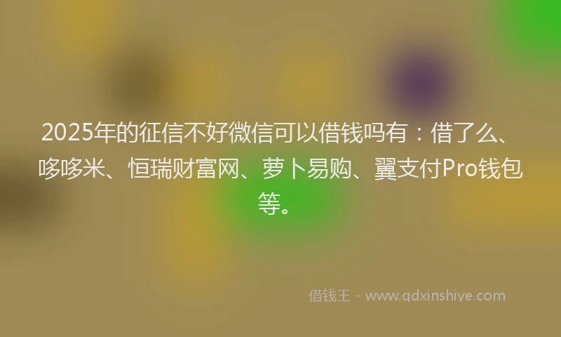 2025年的征信不好微信可以借钱吗有：借了么、哆哆米、恒瑞财富网、萝卜易购、翼支付Pro钱包等。
