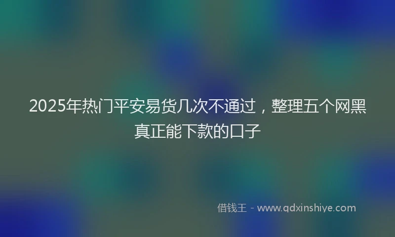 2025年热门平安易货几次不通过，整理五个网黑真正能下款的口子